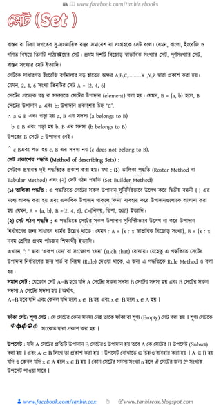 📚  www.facebook.com/tanbir.ebooks
👦 www.facebook.com/tanbir.cox 👆 🎯www.tanbircox.blogspot.com
বাস্তব বা ত্রচন্তা জগক্ষতর িু-িংজ্ঞাত্রয়ত বস্তুর িমাক্ষবি বা িংগ্রহক্ষ কিি বক্ষ । কেমন, বাং া, ইংক্ষরত্রজ ও
গত্রণত ত্রবষক্ষয় ত্রতনত্রি পাঠযবইক্ষয়র কিি। প্রথম দিত্রি ত্রবক্ষজাড় স্বাভাত্রব িংখ্যার কিি, পূণুিংখ্যার কিি,
বাস্তব িংখ্যার কিি ইতযাত্রদ।
কিিক্ষ িার্ারণত ইংক্ষরত্রজ বণুমা ার বড় হাক্ষতর অের A,B,C,..........X ,Y,Z িারা প্র াি রা হয়।
কেমন, 2, 4, 6 িংখ্যা ত্রতনত্রির কিি A = {2, 4, 6}
কিক্ষির প্রক্ষতয বস্তু বা িদিযক্ষ কিক্ষির উপাদান (element) ব া হয়। কেমন, B = {a, b} হক্ষ , B
কিক্ষির উপাদান a এবং b; উপাদান প্র াক্ষির ত্রচে ‘∈’.
a ∈ B এবং পড়া হয় a, B এর িদিয (a belongs to B)
b ∈ B এবং পড়া হয় b, B এর িদিয (b belongs to B)
উপক্ষরর B কিক্ষি c উপাদান কনই।
c Bএবং পড়া হয় c, B এর িদিয নয় (c does not belong to B).
কিি প্র াক্ষির পদ্ধত্রত (Method of describing Sets) :
কিিক্ষ প্রর্ানত দুই পদ্ধত্রতক্ষত প্র াি রা হয়। েথা : (১) তাত্র া পদ্ধত্রত (Roster Method বা
Tabular Method) এবং (২) কিি গঠন পদ্ধত্রত (Set Builder Method)
(১) তাত্র া পদ্ধত্রত : এ পদ্ধত্রতক্ষত কিক্ষির ি উপাদান িুত্রনত্রদুষ্টভাক্ষব উক্ষ খ্ ক্ষর ত্রিতীয় বন্ধনী { } এর
মক্ষর্য আবদ্ধ রা হয় এবং এ াত্রর্ উপাদান থা ক্ষ ’ মা’ বযবহার ক্ষর উপাদানগুক্ষ াক্ষ আ াদা রা
হয়।কেমন, A = {a, b}, B ={2, 4, 6}, C={ত্রন য়, ত্রতিা, শুভ্রা} ইতযাত্রদ।
(২) কিি গঠন পদ্ধত্রত : এ পদ্ধত্রতক্ষত কিক্ষির ি উপাদান িুত্রনত্রদুষ্টভাক্ষব উক্ষ খ্ না ক্ষর উপাদান
ত্রনর্ুারক্ষণর জনয িার্ারণ র্ক্ষমুর উক্ষল্লখ্ থাক্ষ । কেমন : A = {x : x স্বাভাত্রব ত্রবক্ষজাড় িংখ্যা}, B = {x : x
নবম কেত্রণর প্রথম পাাঁচজন ত্রিোথুী} ইতযাত্রদ।
এখ্াক্ষন, ': ' িারা ‘এরূপ কেন’ বা িংক্ষেক্ষপ ‘কেন’ (such that) কবাঝায়। কেক্ষহতু এ পদ্ধত্রতক্ষত কিক্ষির
উপাদান ত্রনর্ুারক্ষণর জনয িতু বা ত্রনয়ম (Rule) কদওয়া থাক্ষ , এ জনয এ পদ্ধত্রতক্ষ Rule Method ও ব া
হয়।
িমান কিি : কেক্ষ ান কিি A=B হক্ষব েত্রদ A কিক্ষির ি িদিয B কিক্ষির িদিয হয় এবং B কিক্ষির ি
িদিয A কিক্ষির িদিয হয় । অথুাৎ,
A=B হক্ষব েত্রদ এবং ক ব েত্রদ হক্ষ x ∈ B হয় এবং x ∈ B হক্ষ x ∈ A হয় ।
ফাাঁ া কিি/ িূণয কিি : কে কিক্ষির ক ান িদিয কনই তাক্ষ ফাাঁ া বা িূণয (Empty) কিি ব া হয় । িূণয কিিক্ষ
িংক্ষ ত িারা প্র াি রা হয় ।
উপক্ষিি : েত্রদ A কিক্ষির প্রত্রতত্রি উপাদান B কিক্ষিরও উপাদান হয় তক্ষব A ক কিক্ষির B উপক্ষিি (Subset)
ব া হয় । এবং A ⊂ B ত্র ক্ষখ্ তা প্র াি রা হয় । উপক্ষিি কবাঝাক্ষত ⊆ ত্রচেও বযবহার রা হয় । A ⊆ B হয়
েত্রদ ও ক ব েত্রদ x ∈ A হক্ষ x ∈ B হয় । ক ান কিক্ষির িদিয িংখ্যা n হক্ষ ঐ কিক্ষির জনয 2n
িংখ্য
উপক্ষিি পাওয়া োক্ষব ।
 