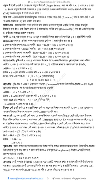 📚  www.facebook.com/tanbir.ebooks
👦 www.facebook.com/tanbir.cox 👆 🎯www.tanbircox.blogspot.com
প্র ৃ ত উপক্ষিি : কিি A ক B এর প্র ৃ ত উপক্ষিি (Proper Subset) ব া হয় েত্রদ A ⊂ B এবং A ≠ B হয়
। A, B এর প্র ৃ ত উপক্ষিি কবাঝাক্ষত A ⊊ B ক খ্া হয় । ক ান কিক্ষির িদিয িংখ্যা n হক্ষ ঐ কিক্ষির জনয
(2n
-1) িংখ্য প্র ৃ ত উপক্ষিি পাওয়া োক্ষব ।
িত্রক্ত কিি : ক ান কিক্ষির উপক্ষিিিমূক্ষহর কিিক্ষ ঐ কিক্ষির িত্রক্ত কিি (Power set) বক্ষ । ক ান কিি A এর
পাওয়ার কিিক্ষ P(A) িারা প্র াি রা হয় ।
িাত্রবু কিি : আক্ষ াচনার্ীন ি কিিক্ষ তথা তাক্ষদর উপাদানিমূহক্ষ এ ত্রি ত্রবক্ষিষ কিক্ষির অন্তভূ ুক্ত
ত্রবক্ষবচনা রা হয় । কিই ত্রবক্ষিষ কিিক্ষ ঐ আক্ষ াচনার িাত্রবু কিি (Universal Set) ব া হয় এবং িার্ারণত
⋃ প্রতীক্ষ র িাহাক্ষেয প্র াি রা হয় ।
বযবত্রর্ : a ও b বাস্তব িংখ্যা এবং a<b হক্ষ এর চারত্রি ত্রবক্ষিষ র্রক্ষনর উপক্ষিিক্ষ a ও b প্রান্তত্রবত্রিষ্ট বযবত্রর্
(Interval) ব া হয় । দ্রষ্টবয, ি বাস্তব িংখ্যার কিিক্ষ R িারা িূত্রচত রা হয় ।
a কথক্ষ b পেুন্ত কখ্া া (Open) বযবত্রর্ : ]a,b[ = (a,b) = {x∣x ∈ R এবং a<x<b}
a কথক্ষ b পেুন্ত বদ্ধ (Closed) বযবত্রর্ : [a,b] = {x∣x ∈ R এবং a≤x≤b}
a কথক্ষ b পেুন্ত কখ্া া-বদ্ধ বযবত্রর্ : ]a,b] = (a,b] = {x∣x ∈ R এবং a<x≤b}
a কথক্ষ b পেুন্ত বদ্ধ-কখ্া া বযবত্রর্ : [a,b[ = [a,b) = {x∣x ∈ R এবং a≤x<b}
িংক্ষোগ কিি : দুত্রি কিি A এবং B এর ি উপাদান ত্রনক্ষয় (ক ান উপাদাক্ষনর পুনরাবৃত্রত্ত না ক্ষর) গত্রঠত
কিিক্ষ A এবং B এর িংক্ষোগ কিি ব া হয় । ো A⋃B প্রতীক্ষ র মার্যক্ষম প্র াি রা হয় । অথুাৎ,
A⋃B = {x ∣ x ∈ অথবা x ∈ b}
দ্রষ্টবয, x ∉ A⋃B হয় েত্রদ ও ক ব েত্রদ x ∉ A এবং X ∉ B হয় ।
িংজ্ঞা কথক্ষ এিা স্পষ্ট কে, i. A⋃B = B⋃A [ত্রবত্রনময় ত্রবত্রর্]
ii. A ⊆ A⋃B এবং B ⊆ A⋃B
কেদ কিি : দুত্রি কিি A এবং B এর ি িার্ারণ (Common) উপাদান ত্রনক্ষয় গত্রঠত কিিক্ষ A এবং B এর
কেদ কিি ব া হয় । ো A⋂B ত্র ক্ষখ্ প্র াি রা হয় । অথুাৎ
A⋂B = {x ∣ x ∈ A এবং x ∈ B}
দ্রষ্টবয, x ∉ A⋂B হয় েত্রদ ও ক ব েত্রদ x ∉ A অথবা x ∉ B
িংজ্ঞা কথক্ষ এিা স্পষ্ট কে, i. AB = BA [ত্রবত্রনময় ত্রবত্রর্]
ii. A⋂B ⊂ A এবং A⋂B ⊂ B
ত্রনক্ষেদ কিি : দুত্রি কিি A এবং B ত্রনক্ষেদ কিি বা িংক্ষেক্ষপ ত্রনক্ষেদ ব া হয় েত্রদ A এবং B এর মক্ষর্য ক ান
িার্ারণ উপাদান ত্রবদযমান না থাক্ষ । অথুাৎ, A⋂B = ϕ েত্রদ হয় ।
অন্তর কিি : A এবং B দুত্রি কিি হক্ষ , কে িমস্ত উপাদান A কিক্ষি আক্ষে ত্র ন্তু B কিক্ষি কনই, এরূপ উপাদান
ত্রনক্ষয় গত্রঠত কিিক্ষ A এবং B এর অন্তর কিি (Differecne Set) বক্ষ । A এবং B এর অন্তর কিিক্ষ A-B
বা AB ত্রনক্ষয় প্র াি রা হয় । এ ইভাক্ষব, B কিক্ষি আক্ষে ত্র ন্তু A কিক্ষি কনই এরূপ উপাদান ত্রনক্ষয় গত্রঠত
কিিক্ষ B এবং A এর অন্তর কিি বক্ষ । B এবং A এর অন্তর কিিক্ষ B-A বা BA ত্র ক্ষখ্ প্র াি রা হয় ।
A-B = AB = {X ∣ X ∈ A এবং X ∉ B}
B-A = BA = {X ∣ X ∈ B এবং X ∉ A}
দ্রষ্টবয : i. A-B ⊂ A
ii. B-A ⊂ B
পূর কিি : ক ান কিক্ষির উপাদানগুক্ষ াক্ষ বাদ ত্রদক্ষয় িাত্রবু কিক্ষির অনযানয িমস্ত উপাদান ত্রনক্ষয় গত্রঠত কিিক্ষ
উক্ত কিক্ষির পূর কিি বক্ষ । A ক ান কিি হক্ষ A এর পূর (Complement) কিিক্ষ A′ প্রতী িারা
প্র াি রা হয় । অথুাৎ,
A′ = U-A = {X ∣ X ∈ U এবং X ∉ A}
ক্রমক্ষজাড় : দুত্রি িংখ্যার ক্রমক্ষজাক্ষড় (Ordered Pair) এ ত্রি িংখ্যাক্ষ প্রথম এবং অপরত্রিক্ষ ত্রিতীয় উপাদান
র্রা হয় । (a,b) িারা এ ত্রি ক্রমক্ষজাড় ত্রনক্ষদুি রা হয় োর প্রথম পদ a এবং ত্রিতীয় পদ b । ক্রমক্ষজাড় (a,b)
ও (c,d) িমান হয় অথুাৎ, (a,b) = (c,d) হয় েত্রদ ও ক ব েত্রদ a=c এবং b=d হয় ।
 