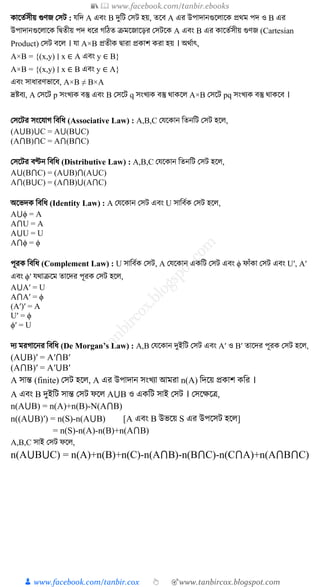📚  www.facebook.com/tanbir.ebooks
👦 www.facebook.com/tanbir.cox 👆 🎯www.tanbircox.blogspot.com
াক্ষতুিীয় গুণজ কিি : েত্রদ A এবং B দুত্রি কিি হয়, তক্ষব A এর উপাদানগুক্ষ াক্ষ প্রথম পদ ও B এর
উপাদানগুক্ষ াক্ষ ত্রিতীয় পদ র্ক্ষর গত্রঠত ক্রমক্ষজাক্ষড়র কিিক্ষ A এবং B এর াক্ষতুিীয় গুণজ (Cartesian
Product) কিি বক্ষ । ো A×B প্রতী িারা প্র াি রা হয় । অথুাৎ,
A×B = {(x,y) ∣ x ∈ A এবং y ∈ B}
A×B = {(x,y) ∣ x ∈ B এবং y ∈ A}
এবং িার্ারণভাক্ষব, A×B ≠ B×A
দ্রষ্টবয, A কিক্ষি p িংখ্য বস্তু এবং B কিক্ষি q িংখ্য বস্তু থা ক্ষ A×B কিক্ষি pq িংখ্য বস্তু থা ক্ষব ।
কিক্ষির িংক্ষোগ ত্রবত্রর্ (Associative Law) : A,B,C কেক্ষ ান ত্রতনত্রি কিি হক্ষ ,
(A⋃B)⋃C = A⋃(B⋃C)
(A⋂B)⋂C = A⋂(B⋂C)
কিক্ষির বণ্টন ত্রবত্রর্ (Distributive Law) : A,B,C কেক্ষ ান ত্রতনত্রি কিি হক্ষ ,
A⋃(B⋂C) = (A⋃B)⋂(A⋃C)
A⋂(B⋃C) = (A⋂B)⋃(A⋂C)
অক্ষভদ ত্রবত্রর্ (Identity Law) : A কেক্ষ ান কিি এবং U িাত্রবু কিি হক্ষ ,
A⋃ϕ = A
A⋂U = A
A⋃U = U
A⋂ϕ = ϕ
পূর ত্রবত্রর্ (Complement Law) : U িাত্রবু কিি, A কেক্ষ ান এ ত্রি কিি এবং ϕ ফাাঁ া কিি এবং U′, A′
এবং ϕ′ েথাক্রক্ষম তাক্ষদর পূর কিি হক্ষ ,
A⋃A′ = U
A⋂A′ = ϕ
(A′)′ = A
U′ = ϕ
ϕ′ = U
দয মরগাক্ষনর ত্রবত্রর্ (De Morgan’s Law) : A,B কেক্ষ ান দুইত্রি কিি এবং A′ ও B′ তাক্ষদর পূর কিি হক্ষ ,
(A⋃B)′ = A′⋂B′
(A⋂B)′ = A′⋃B′
A িান্ত (finite) কিি হক্ষ , A এর উপাদান িংখ্যা আমরা n(A) ত্রদক্ষয় প্র াি ত্রর ।
A এবং B দুইত্রি িান্ত কিি ফক্ষ A⋃B ও এ ত্রি িাই কিি । কিক্ষেক্ষি,
n(A⋃B) = n(A)+n(B)-N(A⋂B)
n((A⋃B)′) = n(S)-n(A⋃B) [A এবং B উভক্ষয় S এর উপক্ষিি হক্ষ ]
= n(S)-n(A)-n(B)+n(A⋂B)
A,B,C িাই কিি ফক্ষ ,
n(A⋃B⋃C) = n(A)+n(B)+n(C)-n(A⋂B)-n(B⋂C)-n(C⋂A)+n(A⋂B⋂C)
 