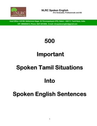 NLRC Spoken English
(For Graduates, Professionals and All)
Head Office: 4-81/60, Selliamman Nagar, M. Perumapalayam (PO), Salem – 636111, Tamil Nadu, India.
H/P: 9894854413, Phone: 0427-2912095, E-mail: nlrcspokenenglish@gmail.com
500
Important
Spoken Tamil Situations
Into
Spoken English Sentences
1
 