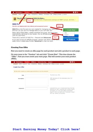 Creating Your Offer
Now you need to create an offer page for each product and add a product to each page.
Go once more to the “Vendors” tab and click “Create New”. This time choose the
“Offer”. First you must create your main page. This will contain your main product
(WSO).
Start Earning Money Today! Click here!
 