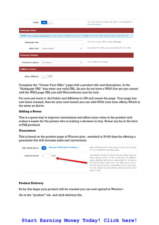 Complete the “Create Your Offer” page with a product title and description. In the
“Salespage URL” box enter any valid URL. As you do not have a WSO live yet you cannot
add the WSO page URL just add Warriorforum.com for now.
For now just leave it. Set Public and Affiliates to ON and create the page. Your page has
now been created, then for your next launch you can add OTOs (one time offers),Which is
the same as above.
Adding a Bonus
This is a great way to improve conversions and offers more value to the product and
makes it easier for the person who is making a decision to buy. Bonus can be in the form
of PLR products
Guarantees
This is found on the product page of Warrior plus , standard is 30-60 days by offering a
guarantee this will increase sales and conversions
Product Delivery
So by this stage your product will be created you can now upload to Warrior+
Go to the “product” tab and click delivery file.
Start Earning Money Today! Click here!
 