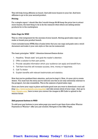 This will help bring affiliates on board. And add more buyers to your list. And have
affiliates to go to for your second product.
Pricing
For a simple report / ebook like this I would charge $4-$9 keep the price low to attract
more buyers, the best thing to do is do the research what others are selling similar
products for in the marketplace
Sales Copy for WSO
This is a vital component for the success of your launch. Having good sales copy can
make or break your product launch.
I have included some HTML files of sales letter that you can copy and paste onto a word
document and make it your own style or this can be outsourced.
The basic principles “AIDA”: Attention-Interest-Desire-Action
1. Headline, “Break state” and grab the reader’s attention.
2. Offer a solution to their pain points.
3. Provide valuable information which your audience can apply and benefit from.
4. Tell them how this will increase success, time, money or happiness.
5. Call To Action
6. Explain benefits with relevant testimonials and statistics.
Now that you've grabbed their attention, and you've kept it. Now, it's your job to create
desire. You must turn the story you've told into one that is not only extremely relevant to
the prospect, but also irresistible. This is the essence of good sales copy
Once you have your copy in place and looks good now you want to download a tool call
Jing http://www.techsmith.com/jing.html and take screen shots of your copy , then go to
http://tinypic.com/ here is were you convert the images to BB Code to upload to the
warrior forum
Add payment buttons to WSO
To add your pay buttons to your sales page you need to get them from either Warrior
Payments or Warrior+ offer you just created. Navigate to the Offer Pages.
Start Earning Money Today! Click here!
 