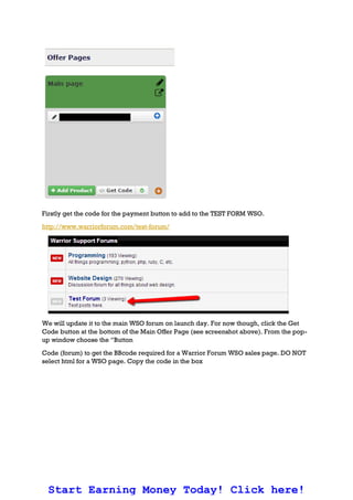 Firstly get the code for the payment button to add to the TEST FORM WSO.
http://www.warriorforum.com/test-forum/
We will update it to the main WSO forum on launch day. For now though, click the Get
Code button at the bottom of the Main Offer Page (see screenshot above). From the pop-
up window choose the “Button
Code (forum) to get the BBcode required for a Warrior Forum WSO sales page. DO NOT
select html for a WSO page. Copy the code in the box
Start Earning Money Today! Click here!
 