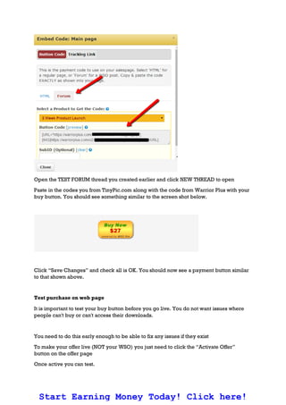 Open the TEST FORUM thread you created earlier and click NEW THREAD to open
Paste in the codes you from TinyPic.com along with the code from Warrior Plus with your
buy button. You should see something similar to the screen shot below.
Click “Save Changes” and check all is OK. You should now see a payment button similar
to that shown above.
Test purchase on web page
It is important to test your buy button before you go live. You do not want issues where
people can't buy or can't access their downloads.
You need to do this early enough to be able to fix any issues if they exist
To make your offer live (NOT your WSO) you just need to click the “Activate Offer”
button on the offer page
Once active you can test.
Start Earning Money Today! Click here!
 