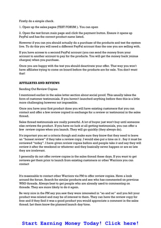 Firstly do a simple check.
1. Open up the sales pages (TEST FORUM ). You can open
2. Open the test forum main page and click the payment button. Ensure it opens up
PayPal and has the correct product name listed.
However if you can you should actually do a purchase of the products and test the system
live. To do this you will need a different PayPal account than the one you are selling with.
If you have access to a second PayPal account (you can send the money from your
account to another account to pay for the products. You will get the money back )minus
charges) when you purchase.
Once you are happy with the test you should deactivate your offer. That way you won't
have affiliates trying to come on board before the products are for sale. You don't want
that!
AFFILIATES AND REVIEWS
Sending Out Review Copies
I mentioned earlier in the sales letter section about social proof. This usually takes the
form of customer testimonials. If you haven't launched anything before then this is a little
more challenging however not impossible.
Once you have your first product done you will have existing customers that you can
contact and offer a few review copied in exchange for a review or testimonial in the sales
thread.
Sales thread testimonials are really powerful. A lot of buyer just won't buy until someone
else reviews the product. If you have no luck at all getting testimonials, you can offer a
few review copies when you launch. They will go quickly (they always do).
It's important you set a criteria though and make sure they know that they need to leave
an “honest review” if they take a review copy. I would also put a time on it . Say it must be
reviewed “today”. I have given review copies before and people take it and say they will
review it after the weekend or whatever and they basically never happen or are so late
they are irrelevant.
I generally do not offer review copies in the sales thread these days. If you want to get
reviews get them prior to launch from existing customers or other Warriors you can
contact
It's reasonable to contact other Warriors via PM to offer review copies. Have a look
around the forum. Search for similar products and see who has commented on previous
WSO threads. Always best to get people who are already used to commenting on
threads. They are more likely to do it again.
Be very nice in the PM say you saw they were interested in “so and so” and you felt your
product was related and may be of interest to them. They can have the review copy for
free and if they find it was a good product you would appreciate a comment in the sales
thread. Let them know the planned launch day/time.
Start Earning Money Today! Click here!
 