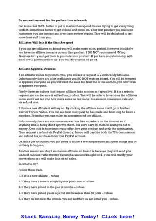 Do not wait around for the perfect time to launch
Get to market FAST. Better to get to market than spend forever trying to get everything
perfect. Sometimes better to get it done and move on. Your next product you will have
customers you can contact and give them review copies. They will be delighted to get
some free stuff from you.
Affiliates Will Join if the Stats Are good
If you can get affiliates on board you will make more sales, period. However it is likely
you have no affiliate contacts on your first product. I DO NOT recommend PM'ing
Warriors to try and get them to promote your product. If you have no relationship with
them it will just wind them up. You will do yourself no good.
Affiliate Approval Process
If an affiliate wishes to promote you, you will see a request in Vendors/My Affiliates.
Unfortunately there are a lot of affiliates you DO NOT want on board. You will be tempted
to approve everyone as you will want the sales but trust me in this section, you don't want
to approve everyone.
Firstly there are robots that request affiliate links as soon as it goes live. If it is a robotic
request you can be sure it will sell no product. You will be able to hover over the affiliates
name and it will tell you how many sales he has made, his average conversion rate and
his refund rate.
If this is a new affiliate it will say so. By clicking the affiliate name it will go to his/her
warrior Forum Profile. You can see how many post he has made and how long he been a
member. From this you can make an assessment of the affiliate.
Unfortunately there are scammers on warriors like anywhere on the internet so if
anything smells funny don't approve them. It is very easy for them to scam you out of
money. One trick is to promote your offer, buy your product and grab the commission.
Then request a refund via PayPal directly. So you will pay him both his 75% commission
and refund his purchase from your PayPal account.
OK don't get too scared you just need to follow a few simple rules and these things will be
unlikely to happen,
Another reason you don't want some affiliates on board is because they will send you
loads of rubbish traffic (twitter/Facebook/safelists/bought for $1) this will crucify your
conversions as it will make little or no sales.
So what to do?
Follow these rules
1. If it is a new affiliate – refuse
2. If they have a zero or single figures post count – refuse
3. If they have joined in the past 3 months – refuse.
4. If they have joined years ago but still have less than 50 posts – refuse
5. If they do not meet the criteria you set and they do not email you – refuse.
Start Earning Money Today! Click here!
 