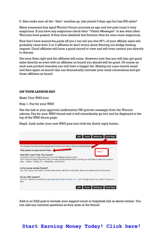6. Also make sure all the “data” matches up. Just joined 5 days ago but has 500 sales?
Many scammers buy aged Warrior Forum accounts so age and low post count it very
suspicious. If you have any suspicions check their “Visitor Messages” to see what other
Warriors have posted. If they have disabled that function then be even more suspicious.
Now that I have scared the pants off you I can tell you that 95% of your affiliate sales will
probably come from 2 or 3 affiliates so don't worry about filtering out dodgy looking
request. Good affiliates will have a good record to view and will even contact you directly
to discuss.
Get your Stats right and the affiliates will come. However note that you will also get good
sales directly so even with no affiliates on board you should still be good. Of course as
each new product launches you will have a bigger list. Mailing out a pre-launch email
and then again on launch day can dramatically increase your early conversions and get
those affiliates on board
ON YOUR LAUNCH DAY
Make Your WSO Live
Step 1. Pay for your WSO
Use the link in your approval confirmation PM (private message) from the Warrior
admins. Pay for your WSO thread and it will immediately go live and be displayed at the
top of the WSO forum page.
Step2. Look under your new WSO post and click the Quick reply button.
Add in an FAQ post to include your support email or helpdesk link as shown below. You
can add any common questions as they arise in the thread
Start Earning Money Today! Click here!
 