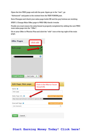 Open the live WSO page and edit the post. Again go to the “text”, go
“Advanced” and paste in the content from the TEST FORUM post.
Save Changes and check your sales page looks OK and the pay buttons are working
STEP 3. Change Main Offer page to WSO URL/check it works
Finally you must ensure the sales funnel is properly completed by adding the new WSO
main sales page into the “Offer”.
Go to your Offer in Warrior Plus and click the “edit” icon at the top right of the main
page.
Start Earning Money Today! Click here!
 