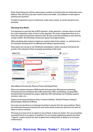 So for this training you will be outsourcing a number of activities that are technically more
difficult. This will mean you don't need to learn new skills , buy software or take ages to
produce your product.
It really is important to get to market fast, make some money, re-invest and grow your
business.
Choosing Your Niche
It is important to note that this is NOT standard “niche selection” process where we look
for a low competition niche. In fact it is the opposite. The more competition there is in a
niche the larger the potential customer base. So this is just about finding an area that has
a large market. The following covers your options and opportunities.
When deciding what niches to target you need to think of the market. i.e. will there be a
lot of people wanting what I am offering and willing to spend money.
Some place you can go to are Clickbank marketplace ( select a product and search by
gravity ) this indicates if there is people promoting in this niche.
Also different Forums like Warrior Forum and Digital Point.
There are massive amounts of PLR ebooks and reports for IM (internet marketing).
Covering all sorts of subjects like traffic generation, SEO, backlinking, on-page SEO,
Facebook Ads, Facebook Fan pages, Adwords, PPC advertising, list building, product
creation, ebay, etc....
These are the big powerhouse when it comes to Niches - Health & Fitness, Dating &
Relationships, Business & Money
So as you can see there is no shortage of niches to choose from for your products. There
are unlimited amounts of material for each niche which means you will never be short of
ideas or source material.
Of course you may not be an expert in any of these. It does not matter. You are not putting
yourself forward as an expert in anything. You are simply supplying products that other
“experts” require and do not want to spend time making them or spend a lot of money
outsourcing it.
Start Earning Money Today! Click here!
 