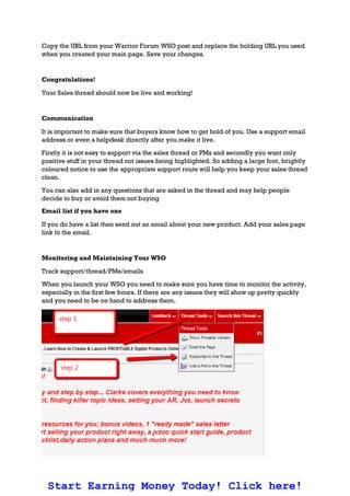 Copy the URL from your Warrior Forum WSO post and replace the holding URL you used
when you created your main page. Save your changes.
Congratulations!
Your Sales thread should now be live and working!
Communication
It is important to make sure that buyers know how to get hold of you. Use a support email
address or even a helpdesk directly after you make it live.
Firstly it is not easy to support via the sales thread or PMs and secondly you want only
positive stuff in your thread not issues being highlighted. So adding a large font, brightly
coloured notice to use the appropriate support route will help you keep your sales thread
clean.
You can also add in any questions that are asked in the thread and may help people
decide to buy or avoid them not buying
Email list if you have one
If you do have a list then send out an email about your new product. Add your sales page
link to the email.
Monitoring and Maintaining Your WSO
Track support/thread/PMs/emails
When you launch your WSO you need to make sure you have time to monitor the activity,
especially in the first few hours. If there are any issues they will show up pretty quickly
and you need to be on hand to address them.
Start Earning Money Today! Click here!
 