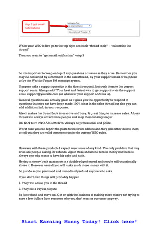 When your WSO is live go to the top right and click “thread tools” – “subscribe the
thread”
Then you want to “get email notification” –step 3
So it is important to keep on top of any questions or issues as they arise. Remember you
may be contacted by a comment in the sales thread, by your support email or helpdesk
or by the Warrior Forum PM message system.
If anyone asks a support question in the thread respond, but push them to the correct
support route. Always add “Your best and fastest way to get support is via the support
email support@yoursite.com (or whatever your support address is).
General questions are actually great as it gives you the opportunity to respond to
questions that may not have been made 100% clear in the sales thread but also you can
add additional info in your response.
Also it makes the thread look interactive and busy. A great thing to increase sales. A busy
thread will always attract more people and keep them looking longer.
DO NOT GET INTO ARGUMENTS. Always be professional and polite.
Worst case you can report the posts to the forum admins and they will either delete them
or tell you they are valid comments under the current WSO rules.
However with these products I expect zero issues of any kind. The only problem that may
arise are people asking for refunds. Again these should be zero in theory but there is
always one who wants to have his cake and eat it.
Having a money back guarantee is a double edged sword and people will occasionally
abuse it. However overall you will make much more money with it.
So just do as you promised and immediately refund anyone who asks.
If you don't, two things will probably happen
1. They will abuse you in the thread
2. They file a PayPal dispute
So just refund and move on. Get on with the business of making more money not trying to
save a few dollars from someone who you don't want as customer anyway.
Start Earning Money Today! Click here!
 