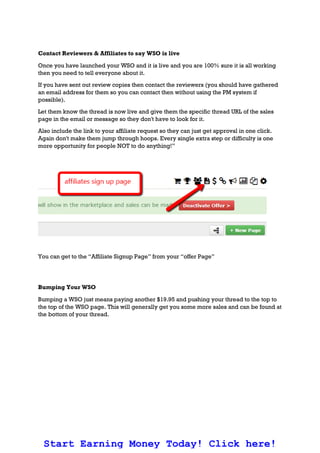 Contact Reviewers & Affiliates to say WSO is live
Once you have launched your WSO and it is live and you are 100% sure it is all working
then you need to tell everyone about it.
If you have sent out review copies then contact the reviewers (you should have gathered
an email address for them so you can contact then without using the PM system if
possible).
Let them know the thread is now live and give them the specific thread URL of the sales
page in the email or message so they don't have to look for it.
Also include the link to your affiliate request so they can just get approval in one click.
Again don't make them jump through hoops. Every single extra step or difficulty is one
more opportunity for people NOT to do anything!”
You can get to the “Affiliate Signup Page” from your “offer Page”
Bumping Your WSO
Bumping a WSO just means paying another $19.95 and pushing your thread to the top to
the top of the WSO page. This will generally get you some more sales and can be found at
the bottom of your thread.
Start Earning Money Today! Click here!
 