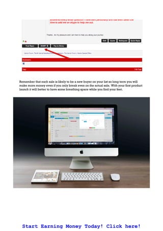 Remember that each sale is likely to be a new buyer on your list so long term you will
make more money even if you only break even on the actual sale. With your first product
launch it will better to have some breathing space while you find your feet.
Start Earning Money Today! Click here!
 