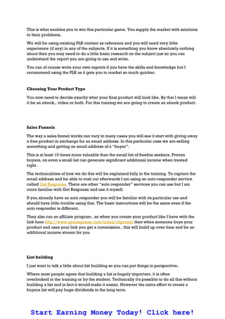 This is what enables you to win this particular game. You supply the market with solutions
to their problems.
We will be using existing PLR content as reference and you will need very little
experience (if any) in any of the subjects. If it is something you know absolutely nothing
about then you may need to do a little basic research on the subject just so you can
understand the report you are going to use and write.
You can of course write your own reports if you have the skills and knowledge but I
recommend using the PLR as it gets you to market so much quicker.
Choosing Your Product Type
You now need to decide exactly what your final product will look like. By that I mean will
it be an ebook,, video or both. For this training we are going to create an ebook product.
Sales Funnels
The way a sales funnel works can vary in many cases you will see it start with giving away
a free product in exchange for an email address. In this particular case we are selling
something and getting an email address of a “buyer”.
This is at least 10 times more valuable than the email list of freebie seekers. Proven
buyers, on even a small list can generate significant additional income when treated
right.
The technicalities of how we do this will be explained fully in the training. To capture the
email address and be able to mail out afterwards I am using an auto-responder service
called Get Response. There are other “auto responder” services you can use but I am
more familiar with Get Response and use it myself.
If you already have an auto responder you will be familiar with its particular use and
should have little trouble using that. The basic instructions will be the same even if the
auto responder is different.
They also run an affiliate program , so when you create your product like I have with the
link here http://www.getresponse.com/index/chpromo then when someone buys your
product and uses your link you get a commission , this will build up over time and be an
additional income stream for you
List building
I just want to talk a little about list building so you can put things in perspective.
Where most people agree that building a list is hugely important, it is often
overlooked in the training or by the student. Technically it's possible to do all this without
building a list and in fact it would make it easier. However the extra effort to create a
buyers list will pay huge dividends in the long term.
Start Earning Money Today! Click here!
 