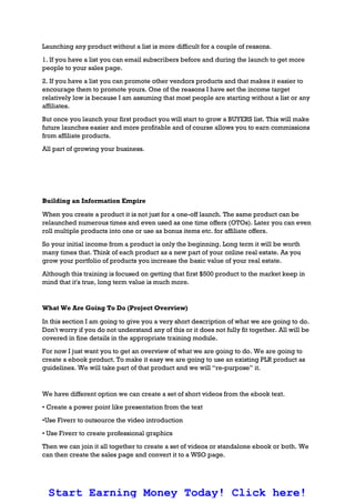 Launching any product without a list is more difficult for a couple of reasons.
1. If you have a list you can email subscribers before and during the launch to get more
people to your sales page.
2. If you have a list you can promote other vendors products and that makes it easier to
encourage them to promote yours. One of the reasons I have set the income target
relatively low is because I am assuming that most people are starting without a list or any
affiliates.
But once you launch your first product you will start to grow a BUYERS list. This will make
future launches easier and more profitable and of course allows you to earn commissions
from affiliate products.
All part of growing your business.
Building an Information Empire
When you create a product it is not just for a one-off launch. The same product can be
relaunched numerous times and even used as one time offers (OTOs). Later you can even
roll multiple products into one or use as bonus items etc. for affiliate offers.
So your initial income from a product is only the beginning. Long term it will be worth
many times that. Think of each product as a new part of your online real estate. As you
grow your portfolio of products you increase the basic value of your real estate.
Although this training is focused on getting that first $500 product to the market keep in
mind that it's true, long term value is much more.
What We Are Going To Do (Project Overview)
In this section I am going to give you a very short description of what we are going to do.
Don't worry if you do not understand any of this or it does not fully fit together. All will be
covered in fine details in the appropriate training module.
For now I just want you to get an overview of what we are going to do. We are going to
create a ebook product. To make it easy we are going to use an existing PLR product as
guidelines. We will take part of that product and we will “re-purpose” it.
We have different option we can create a set of short videos from the ebook text.
• Create a power point like presentation from the text
•Use Fiverr to outsource the video introduction
• Use Fiverr to create professional graphics
Then we can join it all together to create a set of videos or standalone ebook or both. We
can then create the sales page and convert it to a WSO page.
Start Earning Money Today! Click here!
 