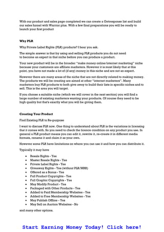 With our product and sales page completed we can create a Getresponse list and build
our sales funnel with Warrior plus. With a few final preparations you will be ready to
launch your first product
Why PLR
Why Private Label Rights (PLR) products? I hear you ask.
The simple answer is that by using and selling PLR products you do not need
to become an expert in that niche before you can produce a product.
Your new product will be in the broader “make money online/internet marketing” niche
because your customers are affiliate marketers. However it is most likely that at this
point, you have not made a lot of (if any) money in this niche and are not an expert.
However there are many areas of the niche that are not directly related to making money.
The products we will be creating are aimed at other “internet marketers”. Many
marketers buy PLR products to both give away to build their lists in specific niches and to
sell. This is the area you will target.
If you choose a suitable niche (which we will cover in the next section) you will find a
large number of existing marketers wanting your products. Of course they need to be
high quality but that's exactly what you will be giving them.
Creating Your Product
Find Existing PLR to Re-purpose
I want to discuss PLR now. One thing to understand about PLR is the variations in licensing
that it comes with. So you need to check the licence condition on any product you use. In
general a PLR product means you can edit it, rewrite it, re-create it in different media
formats, rename it and claim it as your own.
However some PLR have limitations on where you can use it and how you can distribute it.
Typically it may have
 Resale Rights - Yes
 Master Resale Rights - Yes
 Private Label Rights - Yes
 Giveaway Rights - Yes (without PLR/MRR)
 Offered as a Bonus - Yes
 Full Product Copyrights - Yes
 Full Graphic Copyrights - Yes
 May Modify Product - Yes
 Packaged with Other Products - Yes
 Added to Paid Membership Websites - Yes
 Added to Free Membership Websites - Yes
 May Publish Offline - Yes
 May Sell on Auction Websites - No
and many other options.
Start Earning Money Today! Click here!
 