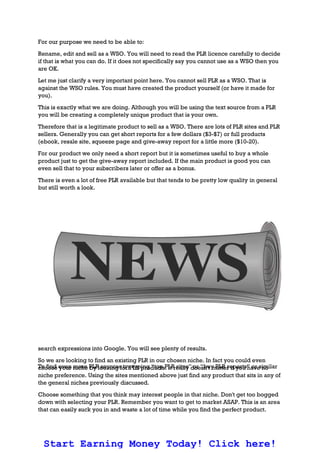 For our purpose we need to be able to:
Rename, edit and sell as a WSO. You will need to read the PLR licence carefully to decide
if that is what you can do. If it does not specifically say you cannot use as a WSO then you
are OK.
Let me just clarify a very important point here. You cannot sell PLR as a WSO. That is
against the WSO rules. You must have created the product yourself (or have it made for
you).
This is exactly what we are doing. Although you will be using the text source from a PLR
you will be creating a completely unique product that is your own.
Therefore that is a legitimate product to sell as a WSO. There are lots of PLR sites and PLR
sellers. Generally you can get short reports for a few dollars ($3-$7) or full products
(ebook, resale site, squeeze page and give-away report for a little more ($10-20).
For our product we only need a short report but it is sometimes useful to buy a whole
product just to get the give-away report included. If the main product is good you can
even sell that to your subscribers later or offer as a bonus.
There is even a lot of free PLR available but that tends to be pretty low quality in general
but still worth a look.
search expressions into Google. You will see plenty of results.
So we are looking to find an existing PLR in our chosen niche. In fact you could even
choose your niche by looking for PLR products. It really doesn't matter if you have no
niche preference. Using the sites mentioned above just find any product that sits in any of
the general niches previously discussed.
Choose something that you think may interest people in that niche. Don't get too bogged
down with selecting your PLR. Remember you want to get to market ASAP. This is an area
that can easily suck you in and waste a lot of time while you find the perfect product.
Start Earning Money Today! Click here!
To find even more PLR sources try typing “top PLR sites” or “buy PLR reports” or similar
 