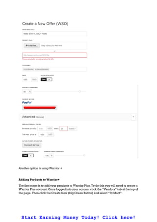 Another option is using Warrior +
Adding Products to Warrior+
The first stage is to add your products to Warrior Plus. To do this you will need to create a
Warrior Plus account. Once logged into your account click the “Vendors” tab at the top of
the page. Then click the Create New (big Green Button) and select “Product”.
Start Earning Money Today! Click here!
 