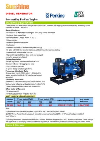 DIESEL GENERATOR

Powered by Perkins Engine
STANDARD SPECIFICATION
Three phase four wire,output voltage 400V/230V,50HZ,between 0.8 lagging,protection capability according to the
standard of NAME1 and IP23.
General Features:
ΔComposed of Perkins diesel engine and Leroy somer alternator
ΔLube-oil drain valve fitted
ΔElectric Starter Charge motor 24 VD.C
ΔWater-cooled
Δbasekid operation base tank
ΔAuto start
ΔOptional soundproof and weatherproof canopy
Δ3 pole MCCB-Delixi breaker,optional ABB set mounted starting battery
ΔOperation & Maintenance manual
ΔSpecial Integrated Steel Base tank and sprayed
overall in gloss enamel paint
Voltage Regulation
Voltage regulation maintanined within ±0.5%
Between 0.8 and 1.0 lagging and unity
From no load to full load
At speed droop variation upto 4.5%
Frequency Adjustable Ratio
Change load from 0-100%,within 1.0%( electric
speed regulator),within 4.5%( mechanical speed
regulator)
Frequency Undulation
load from 0-100%,frequency undulation within 0.25%
No load wire volts max undulation ration within 1.8%
Three Phrase balanced load in the order of 5%
Effect factor of Telecom
TIF better than 50
THF to IEC60034 Part 40 better than 2%
50HZ, 1500RPM,3-PHASE,400V/230V
 Gensets       Power output(KVA)            Power output (KW)                                    Leroy somer
                                                                   Perkins Engine Model
  model        PRP            ESP           PRP          ESP                                      Alternator

 SP550         500            550           400          440         2506C-E15TAG2              LSA47.2M7
Note:
(1) Available in the following voltages:220V-240V AND 380V-415V(440V)-50HZ
(2) PRP:Prime Power-Continuous duty operation,under variable load 24/24-h-10% overload permissible 1
hour/12hours.

(3) Rating Definitions (Operation at Altitude ≤1000m, Ambient temperature ≤ 40℃)Continuous Power.These ratings
are applicable for supplying continuous electrical power (at variable load) in lieu of commercially purchased power.

Engine & Alternator
 