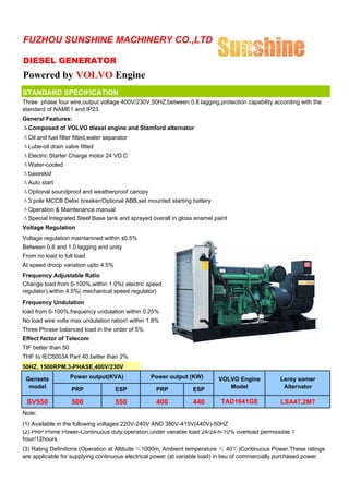 FUZHOU SUNSHINE MACHINERY CO.,LTD

DIESEL GENERATOR
Powered by VOLVO Engine
STANDARD SPECIFICATION
Three phase four wire,output voltage 400V/230V,50HZ,between 0.8 lagging,protection capability according with the
standard of NAME1 and IP23.
General Features:
ΔComposed of VOLVO diesel engine and Stamford alternator
ΔOil and fuel filter fitted,water separator
ΔLube-oil drain valve fitted
ΔElectric Starter Charge motor 24 VD.C
ΔWater-cooled
Δbaseskid
ΔAuto start
ΔOptional soundproof and weatherproof canopy
Δ3 pole MCCB Delixi breaker/Optional ABB,set mounted starting battery
ΔOperation & Maintenance manual
ΔSpecial Integrated Steel Base tank and sprayed overall in gloss enamel paint
Voltage Regulation
Voltage regulation maintanined within ±0.5%
Between 0.8 and 1.0 lagging and unity
From no load to full load
At speed droop variation upto 4.5%
Frequency Adjustable Ratio
Change load from 0-100%,within 1.0%( electric speed
regulator),within 4.5%( mechanical speed regulator)
Frequency Undulation
load from 0-100%,frequency undulation within 0.25%
No load wire volts max undulation ration within 1.8%
Three Phrase balanced load in the order of 5%
Effect factor of Telecom
TIF better than 50
THF to IEC60034 Part 40 better than 2%
50HZ, 1500RPM,3-PHASE,400V/230V

 Gensets             Power output(KVA)           Power output (KW)         VOLVO Engine           Leroy somer
  model              PRP              ESP          PRP           ESP          Model                Alternator

 SV550               500              550          400           440        TAD1641GE              LSA47.2M7
Note:
(1) Available in the following voltages:220V-240V AND 380V-415V(440V)-50HZ
(2) PRP:Prime Power-Continuous duty operation,under variable load 24/24-h-10% overload permissible 1
hour/12hours.
(3) Rating Definitions (Operation at Altitude ≤1000m, Ambient temperature ≤ 40℃)Continuous Power.These ratings
are applicable for supplying continuous electrical power (at variable load) in lieu of commercially purchased power.
 