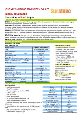FUZHOU SUNSHINE MACHINERY CO.,LTD

DIESEL GENERATOR
Powered by VOLVO Engine
Engine & Alternator
ENGINE--Industrial 4 stroke cooled diesel engine complete with air,fuel and oil filters,electric starting and charging
equipment,engine protection against low water level.
ALTERNATOR--Brushless,self exciting,self regulation,sreen protected,drip proof rated in accordance with
IEC60034.Voltage regulation maintainted within ±0.5% from no load to full load.between 0.8 lagging and unity.All
standard voltages available.
COOLING--Radiator and colling fan complete with protection guards,designed to cool engine at specified output in air
temperatures upto 45 ℃,radiators suitable for higher temperatures are available.Low water level protection fitted as
standard.
ELECTRICAL SYSTEM--24V upto.Axial type starter motor,battery charging alternator,high capacity lead acid
battery,and battery tray mounted on the generator base frame,and heavy duty interconnecting cable with terminations.
EXHAUST SYSTEM--Heavy duty industrial exhauset silencer with flexible piping.
Technical Data Sheet
Generating sets model:
400V,50Hz,1500 rpm                                                                 Genset Option Features
Engine Model:                                   VOLVO TAD1641GE                    ΔLow fuel level alarm shutdown
Type                                           6 cylinder,4 cycle diesel           ΔAutomatic Fuel Filling System
Induction system                                    Turbocharged                   ΔEngine oil feeding and drain pump
Bore/Stroke                mm                          144X165                     ΔAuto Transfter Switch( ATS)
Compression ratio                                       16.5:1                     ΔParallel control panels
Cooling system                                       Water-cooled                  ΔCircuit Breaker MCCB & ACB
100% Load Fuel Consumption g/kwh                         198                       ΔRemote Control Panel
Engine Speed/Frequency    RPM/Hz                      1500/50HZ                    Δweatherproof/soundproof Canopy
Max Output              kwb/HP                         430/585                     ΔTrailer type Gensets
                                                                                   QUALITY STANDARDS
Coolant Capacity                L                          44                      ISO9001:2000,ISO14000,ISO3046
Starting System                                  Electric 24 volt DC               ISO8528 BS4999
Displacement                    L                        16.12                     BS5514,AS1359,ICE34
Lubricant system Capacity        L                         42                      CE Compliance
Battery Volatge / Capacity                              24VDC                      Gensets Dimensions & Weight
Governing Type                                EDCIII ( elec.diesel control)        Open type:L*W*H,mm
Exhaust Gas Temperature          ℃                        525                              3310×1200×1980
Exhaust Gas flow           m3/min                          69                      Enclosure type:L*W*H,mm
Noise level              dBA@7m                 ≤78dBA(canopy type)
Alternator Technical data
LEROY SOMER
ΔBrushless,self excited                                                    Exciter                   Brushless
ΔClass "H" insulation                                                    Cooling Fan            Cast alloy aluminum
ΔStandard degree of protection is IP23                                     Bearing              Single,double shielded
ΔSelf regulating                                                          Windings                  100% copper
ΔWith fan cooling                                                     Connection Type              Reconnectable
ΔResist Humid grease                                                   Insulation Type                Class H
ΔAC excitation,roating rectification tube                                   Pitch                        2/3
ΔStator grease insulation covered                                   Amortisseur Winding                  Full
ΔRotator and exciation high polymer,Resist the corruption of             A.V.R model                    AVR
oil and acid                                                      Voltage Regulator NL-FL              ±0.5%
ΔRotator ballance is in accordance with BS5625 standard            Underspeed Protection              Standard
12.5                                                              Overexcitation Protection             IP23
ΔHigh-quality lubrication sealed long-time bearing                 TIF (1960 Weightings)                 <50
ΔRotator sillicon steel close tight                                  Excitation System              Self exciting
 
