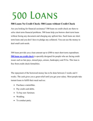 500 Loans No Credit Check- 500 Loans without Credit Check
Are you looking for financial assistance? 500 loans no credit check are there to
solve short term financial problems. 500 loans help you borrow short term loans
without faxing any document and charging any upfront fees. Such loans are short
term loans and you don’t have to pledge any collateral. You can use the money to
deal small cash needs.



500 loans provide you a loan amount up to £500 to meet short term expenditure.
500 loans no credit check is specially designed for people who are facing credit
issues such as late pays, missed pays, arrears, bankruptcy and IVAs. This loan is
free from credit check formalities.



The repayment of the borrowed money has to be done between 2 weeks and 4
weeks. The cash gives you a great relief until you get your salary. Most people take
instant loans to fulfill their need such as:

      Purchase a motorbike.
      Pay credit card debts.
      To buy new furniture.
      Wedding.
      To conduct party.
 