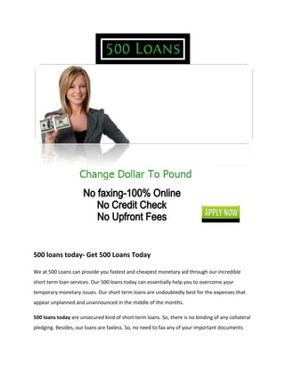 500 loans today- Get 500 Loans Today

We at 500 Loans can provide you fastest and cheapest monetary aid through our incredible
short term loan services. Our 500 loans today can essentially help you to overcome your
temporary monetary issues. Our short term loans are undoubtedly best for the expenses that
appear unplanned and unannounced in the middle of the months.

500 loans today are unsecured kind of short term loans. So, there is no binding of any collateral
pledging. Besides, our loans are faxless. So, no need to fax any of your important documents
 