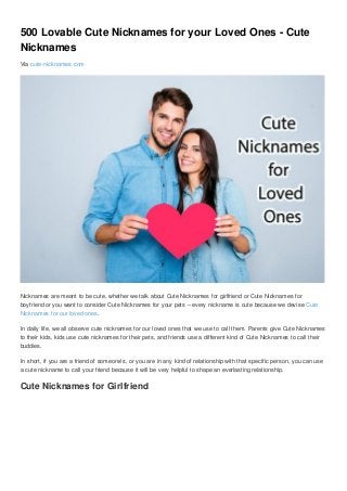 500 Lovable Cute Nicknames for your Loved Ones - Cute
Nicknames
Via cute-nicknames.com
Nicknames are meant to be cute, whether we talk about Cute Nicknames for girlfriend or Cute Nicknames for
boyfriend or you want to consider Cute Nicknames for your pets – every nickname is cute because we devise Cute
Nicknames for our loved ones.
In daily life, we all observe cute nicknames for our loved ones that we use to call them. Parents give Cute Nicknames
to their kids, kids use cute nicknames for their pets, and friends use a different kind of Cute Nicknames to call their
buddies.
In short, if you are a friend of someone’s, or you are in any kind of relationship with that specific person, you can use
a cute nickname to call your friend because it will be very helpful to shape an everlasting relationship.
Cute Nicknames for Girlfriend
 