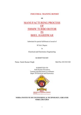 INDUSTRIAL TRAINING REPORT 
on 
MANUFACTURING PROCESS 
OF 
500MW TURBO ROTOR 
IN 
BHEL HARIDWAR 
Submitted for partial fulfillment of award of 
B.Tech. Degree 
in 
Electrical and Electronics Engineering 
SUBMITTED BY 
Name: Sumit Kumar Singh Roll.No:1013321102 
SUBMITTED TO 
Ankit Kumar Srivastava 
Training and placement co-ordinator 
Deptt. Of Electrical and Electronics 
NOIDA INSTITUTE OF ENGINEERING & TECHNOLOGY, GREATER 
NOIDA 2013-2014 
i 
 
