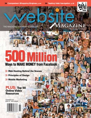 >> Comparison Shopping Engines, p.44   >> Testing Web Navigation, p.12




500 Million
Ways to MAKE MONEY from Facebook
>> Web Hosting Behind the Scenes
>> Principles of Design
>> Mobile Marketing
PLUS: Top 50
Online Video
Resources

NOVEMBER 2010
$6.99 US $7.99 CANADA
 