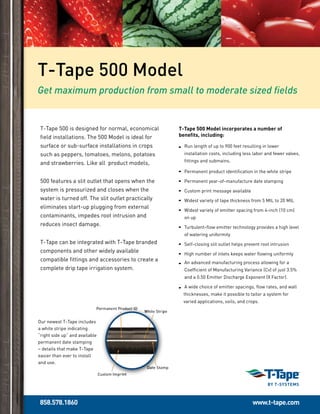 858.578.1860 www.t-tape.com
Our newest T-Tape includes
a white stripe indicating
“right side up” and available
permanent date stamping
– details that make T-Tape
easier than ever to install
and use.
T-Tape 500 is designed for normal, economical
field installations. The 500 Model is ideal for
surface or sub-surface installations in crops
such as peppers, tomatoes, melons, potatoes
and strawberries. Like all product models,
500 features a slit outlet that opens when the
system is pressurized and closes when the
water is turned off. The slit outlet practically
eliminates start-up plugging from external
contaminants, impedes root intrusion and
reduces insect damage.
T-Tape can be integrated with T-Tape branded
components and other widely available
compatible fittings and accessories to create a
complete drip tape irrigation system.
T-Tape 500 Model
T-Tape 500 Model incorporates a number of
benefits, including:
Run length of up to 900 feet resulting in lower
installation costs, including less labor and fewer valves,
fittings and submains.
Permanent product identification in the white stripe
Permanent year-of-manufacture date stamping
Custom print message available
 Widest variety of tape thickness from 5 MIL to 20 MIL
Widest variety of emitter spacing from 4-inch (10 cm)
on up
Turbulent-flow emitter technology provides a high level
of watering uniformity
Self-closing slit outlet helps prevent root intrusion
High number of inlets keeps water flowing uniformly
An advanced manufacturing process allowing for a
Coefficient of Manufacturing Variance (Cv) of just 3.5%
and a 0.50 Emitter Discharge Exponent (X Factor).
A wide choice of emitter spacings, flow rates, and wall 	
thicknesses, make it possible to tailor a system for 	
varied applications, soils, and crops.
Get maximum production from small to moderate sized fields
 