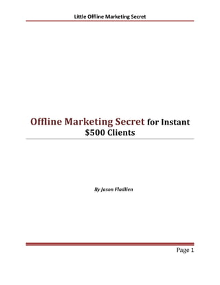 Little Offline Marketing Secret




Offline Marketing Secret for Instant
             $500 Clients




                 By Jason Fladlien




                                           Page 1
 