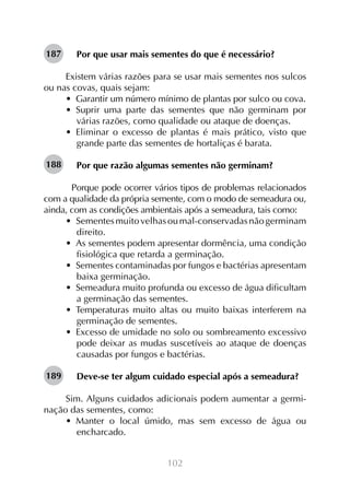 102
Por que usar mais sementes do que é necessário?
	
Existem várias razões para se usar mais sementes nos sulcos
ou nas covas, quais sejam:
•  Garantir um número mínimo de plantas por sulco ou cova.
•  Suprir uma parte das sementes que não germinam por
várias razões, como qualidade ou ataque de doenças.
•  Eliminar o excesso de plantas é mais prático, visto que
grande parte das sementes de hortaliças é barata.
Por que razão algumas sementes não germinam?
	 Porque pode ocorrer vários tipos de problemas relacionados
com a qualidade da própria semente, com o modo de semeadura ou,
ainda, com as condições ambientais após a semeadura, tais como:
•  Sementesmuitovelhasoumal-conservadasnãogerminam
direito.
•  As sementes podem apresentar dormência, uma condição
fisiológica que retarda a germinação.
•  Sementes contaminadas por fungos e bactérias apresentam
baixa germinação.
•  Semeadura muito profunda ou excesso de água dificultam
a germinação das sementes.
•  Temperaturas muito altas ou muito baixas interferem na
germinação de sementes.
•  Excesso de umidade no solo ou sombreamento excessivo
pode deixar as mudas suscetíveis ao ataque de doenças
causadas por fungos e bactérias.
Deve-se ter algum cuidado especial após a semeadura?
Sim. Alguns cuidados adicionais podem aumentar a germi-
nação das sementes, como:
•  Manter o local úmido, mas sem excesso de água ou
encharcado.
187
188
189
 