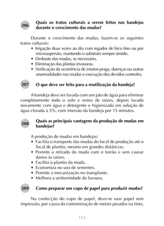 112
Quais os tratos culturais a serem feitos nas bandejas
durante o crescimento das mudas?
Durante o crescimento das mudas, fazem-se os seguintes
tratos culturais:
•  Irrigação duas vezes ao dia com regador de bico fino ou por
microaspersão, mantendo o substrato sempre úmido.
•  Desbaste das mudas, se necessário.
•  Eliminação das plantas invasoras.
•  Verificação da ocorrência de insetos-praga, doenças ou outras
anormalidades nas mudas e execução dos devidos controles.
O que deve ser feito para a reutilização da bandeja?
A bandeja deve ser lavada com um jato de água para eliminar
completamente todo o solo e restos de raízes, depois lavada
novamente com água e detergente e higienizada em solução de
água clorada a 5%, com imersão da bandeja por 15 minutos.
Quais as principais vantagens da produção de mudas em
bandejas?
A produção de mudas em bandejas:
•  Facilita o transporte das mudas do local de produção até o
local de plantio, mesmo em grandes distâncias.
•  Permite a retirada da muda com o torrão e sem causar
danos às raízes.
•  Facilita o plantio da muda.
•  Economiza no uso de sementes.
•  Permite a mecanização no transplante.
•  Melhora a uniformidade da lavoura.
Como preparar um copo de papel para produzir mudas?
Na confecção do copo de papel, deve-se usar papel sem
impressão, por causa da contaminação de metais pesados na tinta,
206
207
209
208
 