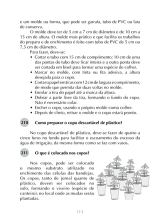 113
e um molde ou forma, que pode ser garrafa, tubo de PVC ou lata
de conserva.
O molde deve ter de 5 cm a 7 cm de diâmetro e de 10 cm a
15 cm de altura. O molde mais prático e que facilita os trabalhos
do preparo e de enchimento é feito com tubo de PVC de 5 cm ou
7,5 cm de diâmetro.
Para fazer, deve-se:
•  Cortar o tubo com 15 cm de comprimento; 10 cm de uma
das pontas do tubo deve ficar inteira e a outra ponta deve
ser cortada em bisel para formar uma espécie de colher.
•  Marcar no molde, com tinta ou fita adesiva, a altura
desejada para o copo.
•  Cortaropapelemtirascom12cmdelarguraecomprimento,
de modo que permita dar duas voltas no molde.
•  Enrolar a tira do papel até a marca da altura.
•  Dobrar a parte livre da tira, formando o fundo do copo.
Não é necessário colar.
•  Encher o copo, usando o próprio molde como colher.
•  Depois de cheio, retirar o molde e o copo estará pronto.
Como preparar o copo descartável de plástico?
No copo descartável de plástico, deve-se fazer de quatro a
cinco furos no fundo para facilitar o escoamento do excesso da
água de irrigação, da mesma forma como se faz com vasos.
O que é colocado nos copos?
Nos copos, pode ser colocado
o mesmo substrato utilizado no
enchimento das células das bandejas.
Os copos, tanto de jornal quanto de
plástico, devem ser colocados no
solo, formando o viveiro (espécie de
canteiro), no local onde as mudas serão
plantadas.
210
211
 