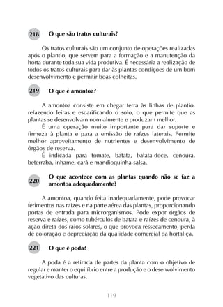 119
O que são tratos culturais?
Os tratos culturais são um conjunto de operações realizadas
após o plantio, que servem para a formação e a manutenção da
horta durante toda sua vida produtiva. É necessária a realização de
todos os tratos culturais para dar às plantas condições de um bom
desenvolvimento e permitir boas colheitas.
O que é amontoa?
A amontoa consiste em chegar terra às linhas de plantio,
refazendo leiras e escarificando o solo, o que permite que as
plantas se desenvolvam normalmente e produzam melhor.
É uma operação muito importante para dar suporte e
firmeza à planta e para a emissão de raízes laterais. Permite
melhor aproveitamento de nutrientes e desenvolvimento de
órgãos de reserva.
É indicada para tomate, batata, batata-doce, cenoura,
beterraba, inhame, cará e mandioquinha-salsa.
O que acontece com as plantas quando não se faz a
amontoa adequadamente?
A amontoa, quando feita inadequadamente, pode provocar
ferimentos nas raízes e na parte aérea das plantas, proporcionando
portas de entrada para microrganismos. Pode expor órgãos de
reserva e raízes, como tubérculos de batata e raízes de cenoura, à
ação direta dos raios solares, o que provoca ressecamento, perda
de coloração e depreciação da qualidade comercial da hortaliça.
O que é poda?
A poda é a retirada de partes da planta com o objetivo de
regular e manter o equilíbrio entre a produção e o desenvolvimento
vegetativo das culturas.
218
219
220
221
 