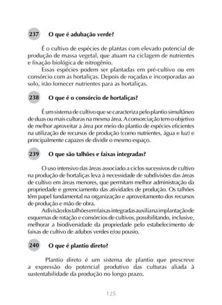 125
O que é adubação verde?
É o cultivo de espécies de plantas com elevado potencial de
produção de massa vegetal, que atuam na ciclagem de nutrientes
e fixação biológica de nitrogênio.
Essas espécies podem ser plantadas em pré-cultivo ou em
consórcio com as hortaliças. Depois de roçadas e incorporadas ao
solo, irão fornecer nutrientes para as hortaliças.
O que é o consórcio de hortaliças?
Éumsistemadecultivoquesecaracterizapeloplantiosimultâneo
de duas ou mais culturas na mesma área. Aconsorciação tem o objetivo
de melhor aproveitar a área por meio do plantio de espécies eficientes
na utilização de recursos de produção (como nutrientes, água e luz) e
principalmente capazes de dividir o mesmo espaço.
O que são talhões e faixas integradas?
O uso intensivo das áreas associado a ciclos sucessivos de cultivo
na produção de hortaliças leva à necessidade de subdivisões das áreas
de cultivo em áreas menores, que permitam melhor administração da
propriedade e gerenciamento das atividades de produção. Os talhões
têm papel fundamental na organização e aproveitamento dos recursos
de produção e mão de obra.
Adivisãodostalhõesemfaixasintegradasauxilianaimplantaçãode
esquemas de rotação e consórcios de cultivos, possibilitando, inclusive,
melhorar a biodiversidade da propriedade pelo estabelecimento de
faixas de cultivo de adubos verdes e/ou pousio.
O que é plantio direto?
	 Plantio direto é um sistema de plantio que prescreve
a expressão do potencial produtivo das culturas aliada à
sustentabilidade da produção no longo prazo.
237
238
239
240
 