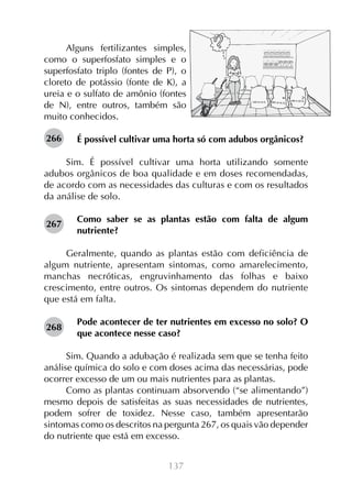 137
Alguns fertilizantes simples,
como o superfosfato simples e o
superfosfato triplo (fontes de P), o
cloreto de potássio (fonte de K), a
ureia e o sulfato de amônio (fontes
de N), entre outros, também são
muito conhecidos.
É possível cultivar uma horta só com adubos orgânicos?
Sim. É possível cultivar uma horta utilizando somente
adubos orgânicos de boa qualidade e em doses recomendadas,
de acordo com as necessidades das culturas e com os resultados
da análise de solo.
Como saber se as plantas estão com falta de algum
nutriente?
Geralmente, quando as plantas estão com deficiência de
algum nutriente, apresentam sintomas, como amarelecimento,
manchas necróticas, engruvinhamento das folhas e baixo
crescimento, entre outros. Os sintomas dependem do nutriente
que está em falta.
Pode acontecer de ter nutrientes em excesso no solo? O
que acontece nesse caso?
Sim. Quando a adubação é realizada sem que se tenha feito
análise química do solo e com doses acima das necessárias, pode
ocorrer excesso de um ou mais nutrientes para as plantas.
Como as plantas continuam absorvendo (“se alimentando”)
mesmo depois de satisfeitas as suas necessidades de nutrientes,
podem sofrer de toxidez. Nesse caso, também apresentarão
sintomas como os descritos na pergunta 267, os quais vão depender
do nutriente que está em excesso.
266
267
268
NPK 14-14-8 NPK 10-10-10
NPK 4-30-16
 