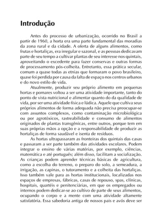 Introdução
Antes do processo de urbanização, ocorrido no Brasil a
partir de 1960, a horta era uma parte fundamental das moradias
da zona rural e da cidade. A oferta de alguns alimentos, como
frutas e hortaliças, era irregular e sazonal, e as pessoas dedicavam
parte de seu tempo a cultivar plantas de seu interesse nos quintais,
aproveitando o excedente para fazer conservas e outras formas
de processamento pós-colheita. Entretanto, essa prática secular,
comum a quase todas as etnias que formaram o povo brasileiro,
quase foi perdida por causa da falta de espaço nos centros urbanos
e do novo estilo de vida.
Atualmente, produzir seu próprio alimento em pequenas
hortas e pomares voltou a ser uma atividade importante, tanto do
ponto de vista nutricional e alimentar quanto do da qualidade de
vida, por ser uma atividade física e lúdica. Aquele que cultiva seus
próprios alimentos de forma adequada não precisa preocupar-se
com assuntos complexos, como contaminação microbiológica
ou por agrotóxicos, rastreabilidade e consumo de alimentos
originados de plantas transgênicas, entre outros, porque tem em
suas próprias mãos a opção e a responsabilidade de produzir as
hortaliças de forma saudável e isenta de resíduos.
As hortas ultrapassaram as fronteiras dos quintais das casas
e passaram a ser parte também das atividades escolares. Podem
integrar o ensino de várias matérias, por exemplo, ciências,
matemática e até português; além disso, facilitam a socialização.
As crianças podem aprender técnicas básicas de agricultura,
como a escolha do terreno, o preparo do solo, a semeadura, a
irrigação, as capinas, o tutoramento e a colheita das hortaliças.
Isso também vale para as hortas institucionais, localizadas nos
espaços de empresas, fábricas, casas de repouso, spas, clínicas,
hospitais, quartéis e penitenciárias, em que os empregados ou
internos podem dedicar-se ao cultivo de parte de seus alimentos,
ocupando o corpo e a mente com uma atividade altamente
satisfatória. Essa sabedoria antiga de nossos pais e avós deve ser
 