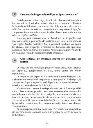 144
É necessário irrigar as hortaliças na época de chuvas?
Vai depender da hortaliça, do solo, do clima e da intensidade
dos veranicos (períodos secos) durante a estação chuvosa.
As hortaliças folhosas, por causa do ciclo curto e do sistema
radicular muito superficial, normalmente requerem irrigações
complementares durante a estação das chuvas em praticamente
todas as regiões do País.
Nas regiões Centro-Oeste e Nordeste, a irrigação será
necessária para a produção de praticamente todas as hortaliças.
Nas regiões Norte, Sudeste e Sul, é possível produzir, na época
das chuvas, sem irrigação, a maioria das hortaliças do tipo fruto,
tubérculo, raiz e vagem, entre outras. Neste caso, sempre vai existir
um pequeno risco de perda parcial da produção.
Que sistemas de irrigação podem ser utilizados em
hortas?
A irrigação de hortaliças pode ser feita utilizando sistemas
por aspersão, gotejamento e sulco, entre outros de menor
importância.
A irrigação por aspersão é a mais usada, com destaque para
o sistema convencional, regadores e mangueira. A designação
convencional para aspersão está ligada ao aspecto histórico da
introdução desse sistema de irrigação.
Os sistemas convencionais podem ser portátil, semiportátil
e fixo. No sistema portátil, os componentes são deslocados
manualmente dentro da área irrigada, enquanto no sistema
fixo não existe deslocamento de nenhum dos componentes.
No semiportátil, parte das tubulações e os aspersores são
deslocados manualmente, permanecendo fixos os demais
componentes.
Sistemas por aspersão, como o pivô central e autopropelido,
são recomendados apenas para a irrigação de áreas acima de
10 hectares.
283
284
 