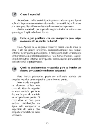 145
O que é aspersão?
Aspersão é o método de irrigação pressurizado em que a água é
aplicada às plantas ou ao solo na forma de chuva artificial, utilizando,
por exemplo, dispositivos emissores denominados aspersores.
Assim, o método por aspersão engloba todos os sistemas em
que a água é aplicada dessa forma.
Existe algum problema em usar mangueira para irrigar
manualmente as plantas da horta?
Não. Apesar de a irrigação requerer maior uso de mão de
obra e de ser pouco uniforme, comparativamente aos demais
sistemas de irrigação por aspersão, a mangueira pode ser utilizada
sem problemas para hortas pequenas. Para hortas maiores, sugere-
se utilizar outros sistemas de irrigação, como aqueles por aspersão
convencional e gotejamento.
Quais os equipamentos necessários para se instalar um
sistema por aspersão em hortas pequenas?
Para hortas pequenas, pode ser utilizado apenas um
simples regador ou mangueira com crivo na ponta.
No caso de manguei-
ra, deve-se utilizar um
crivo do tipo de regador
ou com um tubo perfura-
do, na largura do cantei-
ro, acoplado na ponta. O
crivo deve ser fino, para
melhor distribuição da
água, não compactar a
superfície do solo e não
prejudicar hortaliças mais
sensíveis.
285
286
287
 