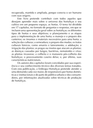recuperada, mantida e ampliada, porque conecta o ser humano
com suas origens.
Este livro pretende contribuir com todos aqueles que
desejam aprender mais sobre o universo das hortaliças e seu
cultivo em um pequeno espaço, as hortas. O tema foi dividido
em 17 capítulos, no formato de perguntas e respostas, em que se
incluem uma apresentação geral sobre as hortaliças; os diferentes
tipos de hortas e seus objetivos; o planejamento e as etapas
para a implementação de uma horta; o manejo e o preparo dos
canteiros; os insumos e materiais necessários para uma horta; a
seleção das culturas; a semeadura; o preparo das mudas; os tratos
culturais básicos, como amarrio e tutoramento; a adubação; a
irrigação das plantas; as pragas ou insetos que atacam as plantas;
as doenças causadas por fungos, bactérias, nematoides e vírus;
as plantas invasoras; a colheita e o manuseio pós-colheita das
hortaliças; o processamento caseiro delas; e, por último, suas
características nutricionais.
Os autores dos capítulos foram convidados por sua experi-
ência e seu conhecimento técnico dos diversos temas tratados.
Com esta publicação, a Embrapa Hortaliças pretende atender a
uma demanda cada vez maior, de responsáveis por hortas domés-
ticas e institucionais e de parte do público urbano e dos consumi-
dores, por informações atualizadas sobre técnicas de produção
de hortaliças.
 