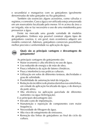 151
e secundária) e mangueiras com os gotejadores (geralmente
denominadas de tubo gotejador ou fita gotejadora).
Também são essenciais alguns acessórios, como válvulas e
registros, e conexões. Caso a água a ser utilizada esteja armazenada
em um reservatório localizado pelo menos 10 m acima da área a
ser irrigada, não se faz necessário o uso de uma motobomba para
pressurizar a água.
Existe no mercado uma grande variedade de modelos
de gotejadores. Embora seja possível construir alguns tipos de
gotejadores caseiros, é, em geral, mais econômico adquirir um
modelo comercial. Ademais, gotejadores comerciais possibilitam
melhor precisão e uniformidade na aplicação da água.
Quais são as principais vantagens e desvantagens do
gotejamento?
As principais vantagens do gotejamento são:
•  Maior economia e alta eficiência no uso de água.
•  Uso reduzido de energia e de mão de obra.
•  Pouca influência da ação de fatores climáticos.
•  Pouca interferência nas práticas culturais.
•  Utilização em solos de diferentes texturas, declividades e
grau de salinidade.
•  Possibilidade de automação total da irrigação.
•  Redução da incidência de plantas daninhas nas entrelinhas,
em virtude da aplicação localizada da água, e de doenças
da parte aérea.
•  Alta eficiência na aplicação parcelada de diferentes
nutrientes via água (fertirrigação).
E as principais desvantagens são:
•  Elevado custo de implantação.
•  Manutenção e reposição de componentes com maior
frequência.
•  Necessidade de filtragem da água.
•  Alto risco de entupimento de emissores.
•  Remoção das linhas de gotejadores ao final do ciclo da
cultura.
298
 