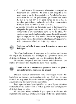 153
•  O comprimento e diâmetro das tubulações e mangueiras
dependem do tamanho da área a ser irrigada e da
quantidade e vazão dos gotejadores. As tubulações, que
podem ser de PVC ou polietileno, geralmente têm entre
25 mm e 75 mm (1” e 3”) para hortas de até 2 ha. Já
os tubos gotejadores, todos de polietileno, apresentam
diâmetro entre 12 mm e 20 mm (½” e ¾”).
•  A pressão necessária na tubulação para o funcionamento
adequado dos gotejadores é de cerca de 1 kgf/cm2
, o que
corresponde a um reservatório com 10 m de altura. No
gotejamento,épossívelaplicartodooupartedosfertilizantesvia
água de irrigação. Para isso, é necessário ter um equipamento
querealizeainjeçãodofertilizantesolubilizado.Oequipamento
mais comumente utilizado é o injetor tipo venturi.
Existe um método simples para determinar o momento
de irrigar?
Sim. Os métodos mais simples para se determinar o momento
de irrigar são baseados na avaliação da aparência visual de
deficiência de água na planta e do teor de umidade do solo.
No entanto, em geral, métodos simples e de baixo custo são
menos precisos do que aqueles de custo mais elevado.
Como utilizar o critério da aparência visual da planta
para determinar o momento de irrigar?
Deve-se realizar diariamente uma observação visual das
hortaliças cultivadas, preferencialmente ao final do período
matinal. As irrigações devem ser realizadas quando for observado
algum sintoma de murchamento das folhas.
Para algumas hortaliças é possível ver uma ligeira alteração
na tonalidade da coloração das folhas quando sob condições de
déficit de água no solo.
O problema desse método é que, quando o sintoma de
murchamento ocorre, a produtividade já pode ter sido prejudicada.
301
302
 