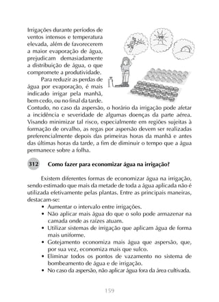 159
Irrigações durante períodos de
ventos intensos e temperatura
elevada, além de favorecerem
a maior evaporação de água,
prejudicam demasiadamente
a distribuição de água, o que
compromete a produtividade.
Para reduzir as perdas de
água por evaporação, é mais
indicado irrigar pela manhã,
bem cedo, ou no final da tarde.
Contudo, no caso da aspersão, o horário da irrigação pode afetar
a incidência e severidade de algumas doenças da parte aérea.
Visando minimizar tal risco, especialmente em regiões sujeitas à
formação de orvalho, as regas por aspersão devem ser realizadas
preferencialmente depois das primeiras horas da manhã e antes
das últimas horas da tarde, a fim de diminuir o tempo que a água
permanece sobre a folha.
Como fazer para economizar água na irrigação?
Existem diferentes formas de economizar água na irrigação,
sendo estimado que mais da metade de toda a água aplicada não é
utilizada efetivamente pelas plantas. Entre as principais maneiras,
destacam-se:
•  Aumentar o intervalo entre irrigações.
•  Não aplicar mais água do que o solo pode armazenar na
camada onde as raízes atuam.
•  Utilizar sistemas de irrigação que aplicam água de forma
mais uniforme.
•  Gotejamento economiza mais água que aspersão, que,
por sua vez, economiza mais que sulco.
•  Eliminar todos os pontos de vazamento no sistema de
bombeamento de água e de irrigação.
•  No caso da aspersão, não aplicar água fora da área cultivada.
312
 