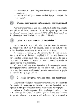 160
•  Usar cobertura (mulching) do solo com plástico ou resíduos
vegetais.
•  Usar um método para o controle da irrigação, por exemplo,
o Irrigas
.
O uso de coberturas nos canteiros ajuda a economizar água?
Como mencionado, o uso de cobertura do solo (mulching) é
uma prática eficiente para reduzir o uso de água na produção de
hortaliças. A economia pode variar de 10% a 50% dependendo do
tipo de cobertura utilizada e da hortaliça cultivada.
Quais coberturas são mais recomendadas?
As coberturas mais utilizadas são de resíduos vegetais
(palhada) ou de plástico. A palha usada pode ser da cultura ou de
planta de cobertura anterior ou trazida de outra área.
Em pequenas hortas, a palha geralmente é trazida de outra
área ou se utiliza a cobertura com plástico. A cobertura do canteiro
com plástico possibilitará maior economia de água do que a
cobertura com palha, em razão de quase eliminar as perdas de
água do solo por evaporação.
Com relação à irrigação, é possível utilizar qualquer sistema
de irrigação quando a cobertura do solo é com palha. Já, quando a
cobertura dos canteiros é feita com plástico, o sistema de irrigação
mais indicado é por gotejamento.
É necessário irrigar as hortaliças até no dia da colheita?
Apenas as hortaliças folhosas devem ser irrigadas até a colheita.
Para as demais, isso não é necessário, porque o solo pode fornecer
água às plantas por vários dias sem a necessidade de irrigação.
Ainterrupção das irrigações depende do tipo de solo, do clima
e da hortaliça cultivada. Em solos argilosos e em clima ameno
(temperatura baixa e umidade relativa alta), as irrigações podem
313
314
315
 
