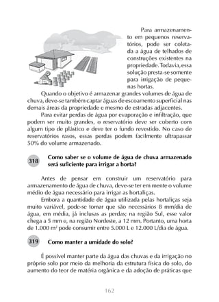 162
Para armazenamen-
to em pequenos reserva-
tórios, pode ser coleta-
da a água de telhados de
construções existentes na
propriedade.Todavia,essa
solução presta-se somente
para irrigação de peque-
nas hortas.
Quando o objetivo é armazenar grandes volumes de água de
chuva, deve-se também captar águas de escoamento superficial nas
demais áreas da propriedade e mesmo de estradas adjacentes.
Para evitar perdas de água por evaporação e infiltração, que
podem ser muito grandes, o reservatório deve ser coberto com
algum tipo de plástico e deve ter o fundo revestido. No caso de
reservatórios rasos, essas perdas podem facilmente ultrapassar
50% do volume armazenado.
Como saber se o volume de água de chuva armazenado
será suficiente para irrigar a horta?
Antes de pensar em construir um reservatório para
armazenamento de água de chuva, deve-se ter em mente o volume
médio de água necessário para irrigar as hortaliças.
Embora a quantidade de água utilizada pelas hortaliças seja
muito variável, pode-se tomar que são necessários 8 mm/dia de
água, em média, já inclusas as perdas; na região Sul, esse valor
chega a 5 mm e, na região Nordeste, a 12 mm. Portanto, uma horta
de 1.000 m2
pode consumir entre 5.000 L e 12.000 L/dia de água.
Como manter a umidade do solo?
É possível manter parte da água das chuvas e da irrigação no
próprio solo por meio da melhoria da estrutura física do solo, do
aumento do teor de matéria orgânica e da adoção de práticas que
318
319
 