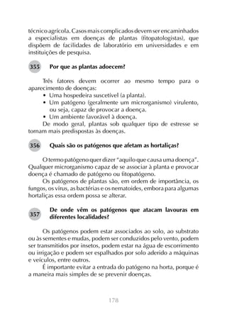 178
técnico agrícola. Casos mais complicados devem ser encaminhados
a especialistas em doenças de plantas (fitopatologistas), que
dispõem de facilidades de laboratório em universidades e em
instituições de pesquisa.
Por que as plantas adoecem?
Três fatores devem ocorrer ao mesmo tempo para o
aparecimento de doenças:
•  Uma hospedeira suscetível (a planta).
•  Um patógeno (geralmente um microrganismo) virulento,
ou seja, capaz de provocar a doença.
•  Um ambiente favorável à doença.
De modo geral, plantas sob qualquer tipo de estresse se
tornam mais predispostas às doenças.
Quais são os patógenos que afetam as hortaliças?
O termo patógeno quer dizer “aquilo que causa uma doença”.
Qualquer microrganismo capaz de se associar à planta e provocar
doença é chamado de patógeno ou fitopatógeno.
Os patógenos de plantas são, em ordem de importância, os
fungos, os vírus, as bactérias e os nematoides, embora para algumas
hortaliças essa ordem possa se alterar.
De onde vêm os patógenos que atacam lavouras em
diferentes localidades?
Os patógenos podem estar associados ao solo, ao substrato
ou às sementes e mudas, podem ser conduzidos pelo vento, podem
ser transmitidos por insetos, podem estar na água de escorrimento
ou irrigação e podem ser espalhados por solo aderido a máquinas
e veículos, entre outros.
É importante evitar a entrada do patógeno na horta, porque é
a maneira mais simples de se prevenir doenças.
355
356
357
 