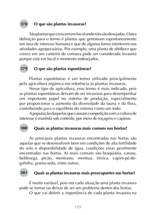 189
O que são plantas invasoras?
Sãoplantasquecrescememlocalondenãosãodesejadas.Outra
definição para o termo é plantas que germinam espontaneamente
em área de interesse humano e que de alguma forma interferem nas
atividades agropecuárias. Por exemplo, uma planta de abóbora que
cresce em um canteiro de cenoura pode ser considerada invasora
porque está em local e momento indesejados.
O que são plantas espontâneas?
Plantas espontâneas é um termo utilizado principalmente
pela agricultura orgânica em referência às plantas invasoras.
Nesse tipo de agricultura, esse termo é mais indicado, pois
as plantas espontâneas deixam de ser invasoras para desempenhar
um importante papel no sistema de produção, especialmente
por proporcionar o aumento da diversidade da fauna e da flora,
contribuindo para o equilíbrio do sistema como um todo.
Apopulação daquelas que causam competição com a cultura de
interesse é mantida sob controle, por meio de roçagens e capinas.
Quais as plantas invasoras mais comuns nas hortas?
As principais plantas invasoras encontradas nas hortas são
aquelas que se desenvolvem bem em condições de alta fertilidade
do solo e disponibilidade de água, condições essas geralmente
encontradas nas hortas. As mais comuns são braquiária, caruru,
beldroega, picão, mentrasto, mentruz, tiririca, capim-pé-de-
galinha, grama-seda, entre outras.
Quais as plantas invasoras mais preocupantes nas hortas?
É muito variável, pois em cada situação uma planta invasora
pode se tornar ou deixar de ser um problema dentro das hortas.
O que vai definir a importância de cada planta invasora na
378
379
380
381
 